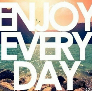 Enjoy every day- I know its cheesy but honestly, this should be on ...