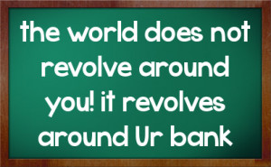 the world does not revolve around you! it revolves around Ur bank