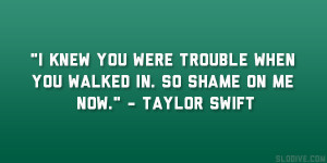 ... you were trouble when you walked in. So shame on me now.” – Taylor