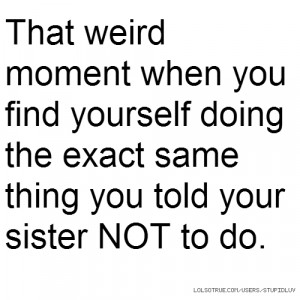 ... yourself doing the exact same thing you told your sister NOT to do