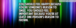 You should feel happy because you're someone's reason to smile. You ...