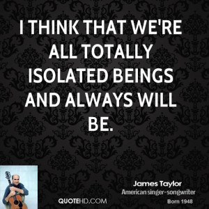 think that we're all totally isolated beings and always will be.
