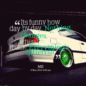 Its funny how day by day, Nothing changes. But when you look back ...
