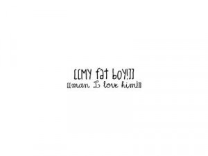 MY FAT BOY I MEAN I LOVE HIM!