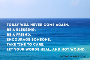 Today will never come again. Be a blessing, be a friend, encourage ...
