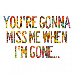 You're Gonna Miss Me When I'm Gone...