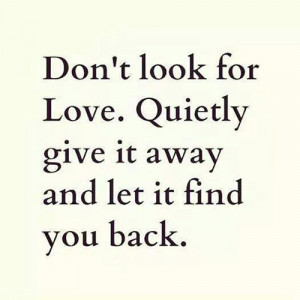 Don't look for love. Quietly give it away and let it find you back.