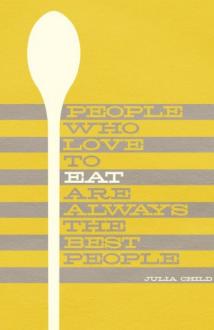 ... People who love to eat are always the best people.” – Julia Child