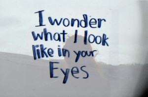 wonder what i look like in your eyes.