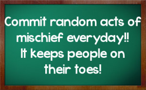 ... random acts of mischief everyday!! It keeps people on their toes