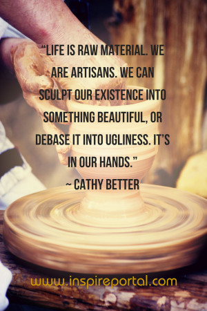 Life is raw material. We are artisans. We can sculpt our existence ...