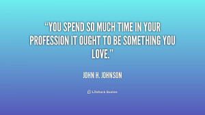 You spend so much time in your profession it ought to be something you ...