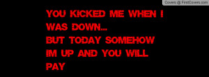 You kicked me when i was down...But today somehow i'm up and you will ...