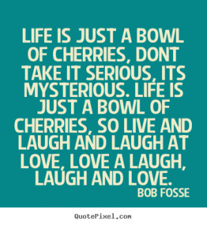 Life is just a bowl of cherries, dont take it serious, its mysterious ...