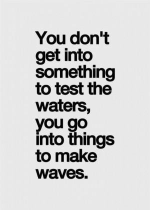 ... into something to tests the water, you go into things to make waves