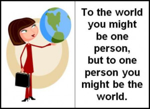 To the world you might be one person, but to one person you might be ...