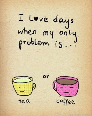 Love Days When My Only Problems Is Tea Or Coffee