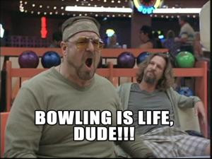 Bowling is life, dude!!!