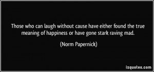 ... true meaning of happiness or have gone stark raving mad. - Norm