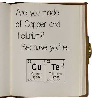 Are you made of copper and tellurium? [No, why] Because you are CU TE.