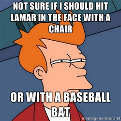 ... if i should hit lamar in the face with a chair or with a baseball bat