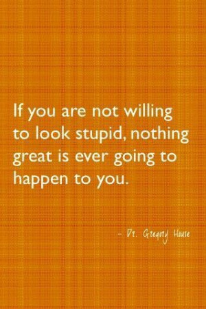 ... willing to look stupid then nothing great is going to happen to you