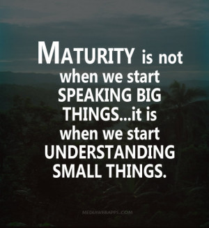 Maturity is not when we start speaking big things