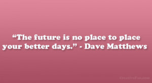 ... The future is no place to place your better days.” – Dave Matthews