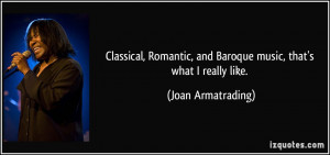 Classical, Romantic, and Baroque music, that's what I really like ...