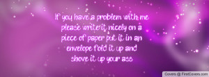 If you have a problem with meplease write it nicely on apiece of paper ...