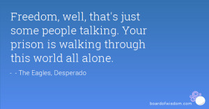 Freedom, well, that's just some people talking. Your prison is walking ...