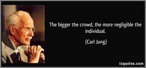 The bigger the crowd, the more negligible the individual. - Carl Jung