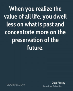 When you realize the value of all life, you dwell less on what is past ...