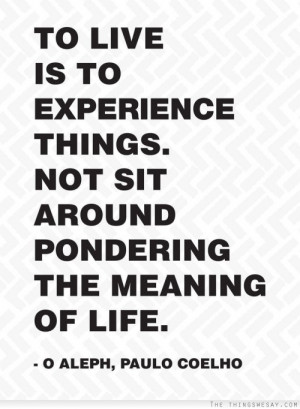 ... is to experience things not sit around pondering the meaning of life