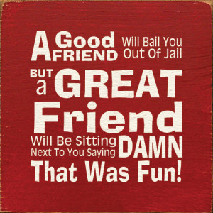good friend will bail you out of jail, but a great friend will...