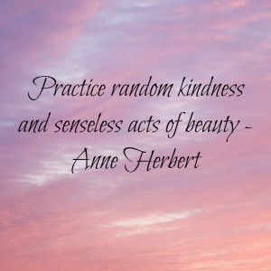 Practice random acts of kindness and senseless acts of beauty.