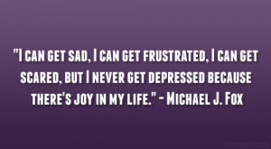 ... get depressed because there’s joy in my life.” – Michael J. Fox