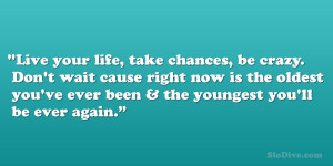 Live your life, take chances, be crazy. Don’t wait cause right now ...