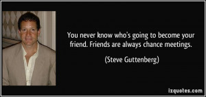 You never know who's going to become your friend. Friends are always ...