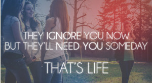 They ignore you now but they'll need you someday. That's life ...