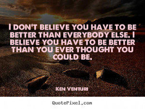 to be better than everybody else. I believe you have to be better than ...