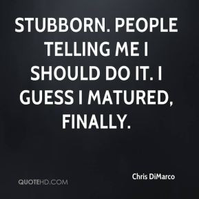 Stubborn. People telling me I should do it. I guess I matured, finally ...