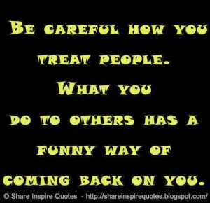 Be careful how you treat people. What you do to others has a funny way ...