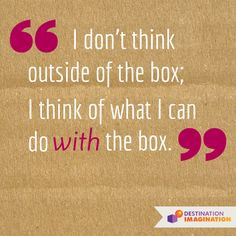 ... think outside of the box; I think of what I can do with the box.