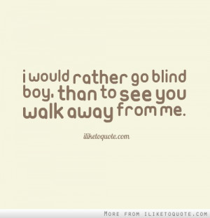 would rather go blind boy, than to see you walk away from me.
