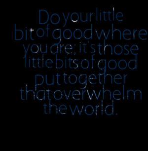 Do your little bit of good where you are; it's those little bits of ...