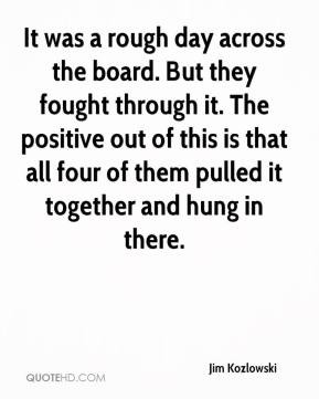 Jim Kozlowski - It was a rough day across the board. But they fought ...