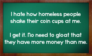 homeless people shake their coin cups at me.I get it. No need to gloat ...