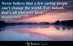 Never believe that a few caring people can’t change the world.