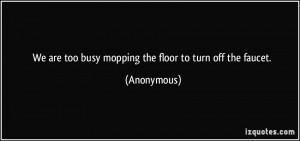 We are too busy mopping the floor to turn off the faucet. - Anonymous